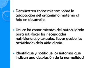    Demuestren conocimientos sobre la
    adaptación del organismo materno al
    feto en desarrollo.

   Utilice los conocimientos del autocuidado
    para satisfacer las necesidades
    nutricionales y sexuales, llevar acabo las
    actividades dela vida diaria.

   Identifique y notifique los síntomas que
    indican una desviación de la normalidad
 