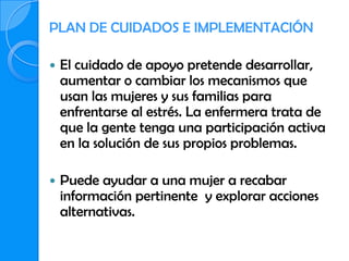 PLAN DE CUIDADOS E IMPLEMENTACIÓN

   El cuidado de apoyo pretende desarrollar,
    aumentar o cambiar los mecanismos que
    usan las mujeres y sus familias para
    enfrentarse al estrés. La enfermera trata de
    que la gente tenga una participación activa
    en la solución de sus propios problemas.

   Puede ayudar a una mujer a recabar
    información pertinente y explorar acciones
    alternativas.
 