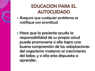 EDUCACION PARA EL
            AUTOCUIDADO
   Asegura que cualquier problema se
    notifique con prontitud.

   Hace que la paciente acuda la
    responsabilidad de su propia salud
    puede promoverse si ella logra una
    buena comprensión de las adaptaciones
    del organismo materno al crecimiento
    del bebe, y si ella esta dispuesta a
    aprender.
 