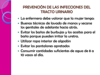 PREVENCIÓN DE LAS INFECCIONES DEL
             TRACTO URINARIO
   La enfermera debe valorar que la mujer tenga:
   Buenas técnicas de lavado de manos y secarse
    los genitales de adelante hacia atrás.
   Evitar los baños de burbujas y los aceites para el
    baño porque pueden irritar la uretra.
   Utilizar ropa interior de algodón
   Evitar los pantalones apretados
   Consumir cantidades suficientes de agua de 8 a
    10 vasos al día.
 