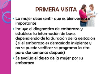 PRIMERA VISITA
 La mujer debe sentir que es bienvenida e
  importante
 Incluye el diagnostico de embarazo y
  establece la información de base,
  dependiendo de la duración de la gestación
  ( si el embarazo es demasiado insipiente y
  no se puede verificar se programa la cita
  para dos semanas después)
 Se evalúa el deseo de la mujer por su
  embarazo
 
