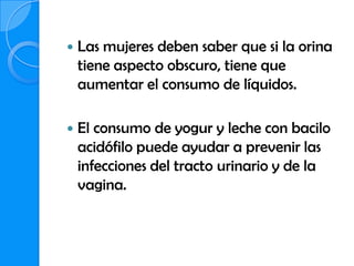    Las mujeres deben saber que si la orina
    tiene aspecto obscuro, tiene que
    aumentar el consumo de líquidos.

   El consumo de yogur y leche con bacilo
    acidófilo puede ayudar a prevenir las
    infecciones del tracto urinario y de la
    vagina.
 