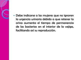    Debe indicarse a las mujeres que no ignoren
    la urgencia urinaria debido a que retener la
    orina aumenta el tiempo de permanencia
    de las bacterias en el interior de la vejiga,
    facilitando así su reproducción.
 