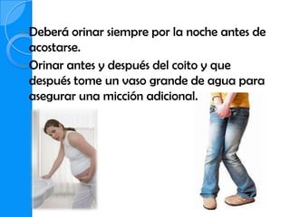  Deberá orinar siempre por la noche antes de
  acostarse.
 Orinar antes y después del coito y que
  después tome un vaso grande de agua para
  asegurar una micción adicional.
 