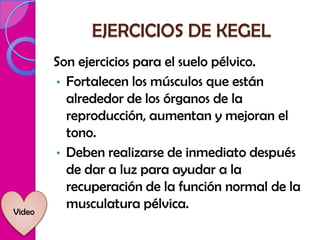 EJERCICIOS DE KEGEL
        Son ejercicios para el suelo pélvico.
        • Fortalecen los músculos que están
          alrededor de los órganos de la
          reproducción, aumentan y mejoran el
          tono.
        • Deben realizarse de inmediato después
          de dar a luz para ayudar a la
          recuperación de la función normal de la
Video
          musculatura pélvica.
 