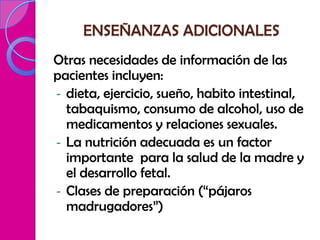 ENSEÑANZAS ADICIONALES
Otras necesidades de información de las
pacientes incluyen:
- dieta, ejercicio, sueño, habito intestinal,
  tabaquismo, consumo de alcohol, uso de
  medicamentos y relaciones sexuales.
- La nutrición adecuada es un factor
  importante para la salud de la madre y
  el desarrollo fetal.
- Clases de preparación (“pájaros
  madrugadores”)
 