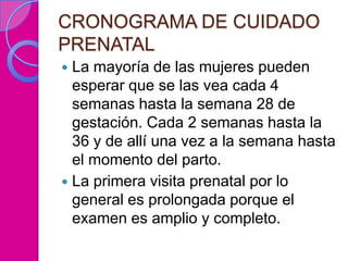CRONOGRAMA DE CUIDADO
PRENATAL
 La mayoría de las mujeres pueden
  esperar que se las vea cada 4
  semanas hasta la semana 28 de
  gestación. Cada 2 semanas hasta la
  36 y de allí una vez a la semana hasta
  el momento del parto.
 La primera visita prenatal por lo
  general es prolongada porque el
  examen es amplio y completo.
 
