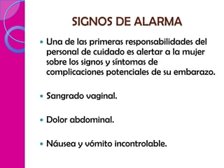 SIGNOS DE ALARMA
   Una de las primeras responsabilidades del
    personal de cuidado es alertar a la mujer
    sobre los signos y síntomas de
    complicaciones potenciales de su embarazo.

   Sangrado vaginal.

   Dolor abdominal.

   Náusea y vómito incontrolable.
 