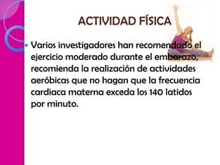 ACTIVIDAD FÍSICA
   Varios investigadores han recomendado el
    ejercicio moderado durante el embarazo,
    recomienda la realización de actividades
    aeróbicas que no hagan que la frecuencia
    cardiaca materna exceda los 140 latidos
    por minuto.
 