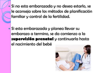    Si no esta embarazada y no desea estarlo, se
    le aconseja sobre los métodos de planificación
    familiar y control de la fertilidad.

   Si esta embarazada y planea llevar su
    embarazo a termino, se da comienzo a la
    supervisión prenatal y continuarla hasta
    el nacimiento del bebé
 