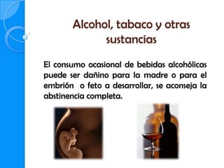 Alcohol, tabaco y otras
             sustancias
El consumo ocasional de bebidas alcohólicas
puede ser dañino para la madre o para el
embrión o feto a desarrollar, se aconseja la
abstinencia completa.
 