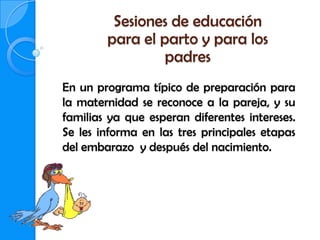 Sesiones de educación
        para el parto y para los
                 padres
En un programa típico de preparación para
la maternidad se reconoce a la pareja, y su
familias ya que esperan diferentes intereses.
Se les informa en las tres principales etapas
del embarazo y después del nacimiento.
 