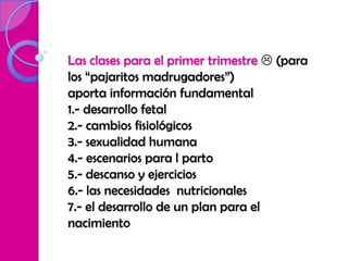 Las clases para el primer trimestre  (para
los “pajaritos madrugadores”)
aporta información fundamental
1.- desarrollo fetal
2.- cambios fisiológicos
3.- sexualidad humana
4.- escenarios para l parto
5.- descanso y ejercicios
6.- las necesidades nutricionales
7.- el desarrollo de un plan para el
nacimiento
 
