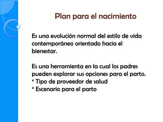 Plan para el nacimiento

Es una evolución normal del estilo de vida
contemporáneo orientado hacia el
bienestar.

Es una herramienta en la cual los padres
pueden explorar sus opciones para el parto.
* Tipo de proveedor de salud
* Escenario para el parto
 