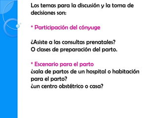 Los temas para la discusión y la toma de
decisiones son:

* Participación del cónyuge

¿Asiste a las consultas prenatales?
O clases de preparación del parto.

* Escenario para el parto
¿sala de partos de un hospital o habitación
para el parto?
¿un centro obstétrico o casa?
 