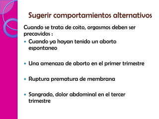 Sugerir comportamientos alternativos
Cuando se trata de coito, orgasmos deben ser
precavidos :
 Cuando ya hayan tenido un aborto
  espontaneo

   Una amenaza de aborto en el primer trimestre

   Ruptura prematura de membrana

   Sangrado, dolor abdominal en el tercer
    trimestre
 