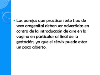    Las parejas que practican este tipo de
    sexo orogenital deben ser advertidas en
    contra de la introducción de aire en la
    vagina en particular al final de la
    gestación, ya que el cérvix puede estar
    un poco abierto.
 