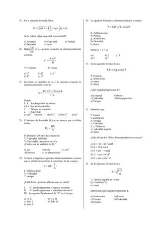 25. En la siguiente formula física :
( ) ( )Ay.xlog
z
y
.)zh(zR +





−+=
Si, h: Altura. ¿Qué magnitud representa R?
a) Volumen b) Velocidad c) Trabajo
d) Densidad e) Área
26. Hallar
B
A si la siguiente ecuación es dimensionalmente
correcta:
B
FA
v
2
3 +
=
V: Volumen F: Fuerza
a) L4
b) L6
c) L7
d) L8
e) L9
27. Encontrar las unidades de A, si la siguiente ecuación es
dimensionalmente correcta:
a.t
cos)bL(L4
A 2
22
θ−π
=
Donde:
L, b : Son longitudes en metros
4 y π: Son adimensionales
t : Tiempo en segundos
a : Superficie
a) m/s2
b) 2m/s c) m2
/s2
d) 4m/s3
e) m-1
28. El número de Reynolds (Re) es un número que se define
como:
Y
DV
Re =
D: Diámetro del tubo de conducción
V: Velocidad del fluido
Y: Viscosidad cinemática en m2
/s
¿Cuáles son las unidades de Re?
a) m/s b) Joule c) m/s2
d) Newton e) es adimensional
29. Se tiene la siguiente expresión dimensionalmente correcta
que se utiliza para calcular la velocidad de los cuerpos:
)
b
t
L(av −=
L: Adimensional
V: Velocidad
T: tiempo
¿Cuál de las siguientes afirmaciones es cierta?
I. “a” puede representar el espacio recorrido
II. “a” puede representar la velocidad del móvil
III. la magnitud fundamental de “b” es el tiempo.
a) I y II b) II y III
c) Solo I d) Solo III
e) Solo II
30. La siguiente formula es dimensionalmente correcta:
o
20coshgD.KP zyx
=
K: Adimensional,
P: Presión
g: Aceleración,
D: Densidad,
h: altura
Hallar (x + y + z)
a) 1 b) 2 c) 3
d) 5 e) 7
31. En la siguiente fórmula física:
º23sen.h.g.mK.P =
P: Potencia
g: Aceleración
m: masa
h: altura
¿Qué magnitud representa K?
a) Longitud b) Masa
c) Velocidad d) Peso específico
e) Tiempo
32. Sabiendo que:
F: Fuerza
a: aceleración
E: Energía
v: Velocidad
d, x: Distancia
w: velocidad angular
m: masa
¿Qué afirmación NO es dimensionalmente correcta?
a) θ−−= sen.at3vtd 2
b) θ= cos.Fd3E
c) madmvE 2
+=
d) 222
dwaxv +=
e) d.mwmvE 2
+=
33. En la siguiente formula física:
3
m
Q.r
K =
r: Tensión superficial (N/m)
Q: Caudal (m3
/s)
m: masa
Determinar que magnitud representa K
a) Aceleración b) Fuerza
c) Presión d) Velocidad
e) Energía
 