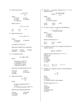 34. Dada la formula física:
w
zyx
g
h.Q.D
P =
Donde:
P: Potencia h: Altura
Q: Caudal D: Densidad
G: Aceleración
Hallar el valor de :
w).zyx(E ++=
a) 1 b) 2 c) -3
d) 4 e) 5
35. Dada la formula física:
CVS.BAfK −+=
Donde:
f: Frecuencia S: Superficie
V: Volumen
La unidad de A.C/B es el N.s.
Determinar la unidad SI de la magnitud K.
a) Frecuencia b) Fuerza c) Trabajo
d) Periodo e) Potencia
36. En la siguiente fórmula:
LBIARCK 2
+=
Donde:
R: Resistencia ( L2
MT-3
I-2
)
C: Capacidad (L-2
M-1
T4
I2
)
I: Intensidad de corriente
L: Inductancia (L2
MT-2
I-2
)
Determinar que magnitud representa A/B
a) Potencia b) Presión
c) Caudal d) Frecuencia
e) Energía
37. Dada la formula física:
µ
=
2
A.B
K
2
Donde:
B: Inducción magnética (MT-2
I-1
)
A: Área
µ: Permeabilidad magnética (MLT-2
I-2
)
Determinar que magnitud representa K.
a) Fuerza b) Densidad
c) Velocidad d) Área
e) Volumen
38. Determinar la expresión dimensional de “y” en la
siguiente ecuación:
( ) ( )
aa
pph3h
3log.y
2
−
π+−
=
Donde:
h: Altura
p: Presión
a: Aceleración angular
a) LM2
b)L3
M c) LM3
d)L2
M2
e) LM
39. Un cuerpo se mueve y su trayectoria está definida por:
)CosSen(A2
V
x
2
αµ+α
=
Donde:
x: Distancia
µ: numero
V: Velocidad
Hallar las dimensiones de “A”
a) LT2
b) LT-1
c) MLT2
d) LT-2
e) LT
40. La potencia de la hélice de un aeroplano está dada por la
siguiente expresión:
cba
VRKD16Sen.P =o
Calcular los valores numéricos de “a”, “b” y “c”.
Sabiendo que:
P: Potencia
R: Radio
D: densidad
V: Velocidad
K: escalar
a) 1 ; 1 ; 1 b) 1 ; 1 ; 2 c) 1 ; 2 ; 3
d) 1 ; 2 ; 2 e) 2 ; 2 ; 3
41. Sabiendo que la siguiente ecuación es dimensionalmente
homogénea:
2
x
hf
m =
Donde:
m: masa
f: frecuencia
h: Constante de Planck (Joule.segundo)
Podemos asegurar que “x” es:
a) Área
b) Densidad
c) Presión
d) Velocidad lineal
e) Periodo
 