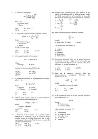 42. En la ecuación homogénea:
o
37sen
2
)FEk(D
CkBk
W 





−
−
=
Hallar F, si:
B: Altura C: Masa
E: Fuerza
a) LT b) L2
T-2
c) LT-2
d) L-2
T e) LT-1
43. En la siguiente expresión, dimensionalmente correcta:
z.
ya
t3
x
30Sen
2
2
π
−
+=ω o
Donde:
ω: Velocidad angular
a: aceleración
t: tiempo
Se pide encontrar: z.y.x
a) L2
T-2
b) L3
M c) L2
T-3
d) L2
T-1
e) LMT-2
44. Si la ecuación indicada es homogénea:
IPENUNIUNA =+
Tal que:
U: Energía R: Radio
Entonces las dimensiones de PERU serán:
a) L4
M4
T-4
b) L-4
M2
T4
c) L4
M2
T-6
d) L5
M2
T-4
e) L5
M5
T-2
45. Si la siguiente expresión es dimensionalmente correcta,
hallar x – 3y:
xyz
VABF −
=
Donde:
F: Presión B: Fuerza
A: Volumen V: Longitud
a) -2 b) -4 c) 6
d) 9 e) 10
46. Sabiendo que la siguiente expresión es dimensionalmente
correcta, encontrar las dimensiones de z.
z
yx
Ayvxtx
.
)log(. =−
Donde:
t: tiempov: velocidad
A: Area
a) L3
T-2
b) L-1
c) L2
d) L2
T-1
e) LM-2
47. La frecuencia (f) de oscilación de un péndulo simple
depende de su longitud (L) y de la aceleración de la
gravedad (g) de la localidad. Determinar una formula
empírica para la frecuencia. Nota: k es una constante de
proporcionalidad numérica
a) kLg2
b) kL/g c) kg/L
d) L/gk e) g/Lk
48. Se sabe que la velocidad de una onda mecánica en una
cuerda es vibración depende de la fuerza llamada tensión
(T), de la masa (m) y de la longitud (L) de la cuerda.
Encontrar una fórmula que permita hallar dicha velocidad.
a) LTmv 2
= b) L.Tmv =
c)
TL
m
v = d)
m
TL
v =
e)
L
mT
v =
49. En la siguiente expresión físicamente aceptable:
1
R
Kt2
=
Donde:
a: Aceleración, R: Radio, t: tiempo
“K” podría tomar dimensiones de:
a) Longitud
b) Tiempo
c) Velocidad
d) Aceleración
e) Adimensional
50. Determinar la formula física para la aceleración de un
movimiento armónico simple si se comprueba que
experimentalmente depende de una constante “4π2
”, de la
frecuencia “f ” y de la elongación “x”.
a) 4π2
fx b) 4π2
fx2
c) 4π2
f2
x
d) 4π2
f-2
x e) 4π2
fx-2
51. Para que la siguiente expresión física sea
dimensionalmente homogénea. Determinar las
dimensiones de “φ”:
5,0
vt
sen =





φ
+θ
Donde:
v: velocidad, t: tiempo, θ: ángulo
a) 2 b) L c) LT
d) L-1
T e) LT-1
52. Si la ecuación de estado de un gas ideal que realiza un
proceso isotérmico es:
P.V=k
Donde:
P: Presión del gas
V: Volumen del gas
¿Qué magnitud representa “k”?
a) Temperatura
b) b) Numero de moles
c) Velocidad media
d) d) Densidad
e) Energía
 