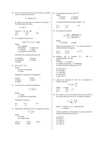 53. La Ley de Stockes de la fuerza de fricción en un liquido
viscoso es reposo esta dado por:
zyx2
VRK6,9F π=
R: Radio de la esfera que se encuentra en el fluido, V:
Velocidad media de la esfera.
K = ML-1
T-1
Calcular: T = πx + πy - 2πz
a) 4π b) 3π c)2π
d) π c) 0
54. En la siguiente formula física:
BghmAVXDW 1222
+= −
Donde:
x,h: Longitudes
D: Densidad W: frecuencia
V: Volumen m: Masa
g: aceleración de la gravedad
Determinar que magnitud representa A/B
a) Velocidad b) Fuerza
c) Aceleración d) Trabajo
e) Energía
55. Si FAQAK 2
+=
Donde:
Q: Gasto de agua (kg/s)
F: Fuerza
Determinar la unidad SI de la magnitud K.
a) Joule b) Watt
c) Newton d) Pascal
e) Weber
56. La ecuación de un péndulo está dada por:
xy
gL2T π=
Donde:
T: Tiempo
g: Aceleración de la gravedad
Determinar el valor de x.
a) ½ b) -½ c) 0
d) 1 e) -1
57. Determine las dimensiones de I en la siguiente ecuación:
2
I
2
1
E ω=
Donde:
E: Energía
ω:se mide en rad/s
a) MLT-2
b) ML2
c) ML-1
d) MLT-4
e) ML-2
58. Si la siguiente ecuación ZYX
FvdP =
Donde:
P: Presión v: Volumen
F: Fuerza d: diámetro
Es dimensionalmente homogénea, hallar x + 3y
a) -1 b) -3 c) -5
d) -2 e) -4
59. En la siguiente expresión:
CBtCos6At
CBxSen30Ax2
P 2
2
+θ−
−θ−
=
Donde:
A: Velocidad t: tiempo
Hallar las dimensiones de “C” si es que la expresión es
dimensionalmente homogénea.
a) LT b) L2
T2
c) L-2
T2
d) L-1
T-1
e) L-2
T-2
60. Sabiendo que la expresión PV = nRT es
dimensionalmente correcta.
Siendo:
P: Presión V: Volumen
n: Cantidad de sustancia , T: Temperatura
Se pide determinar las dimensiones de R
a) L2
M-1
T-2
θ-1
N-1
b) L-2
MT2
θN2
c) L-1
MT-2
θN-2
d) L2
MT-2
θ-1
N-1
e) LM-1
T2
θ2
N-1
61. ¿Cuál es la dimensión de A/B? de la expresión de
volumen dada por:
t3
B
At3V 3
+=
Donde: t: tiempo
a) T -1
b) T-3
c) T5
d) T-2
e) T-4
62. De acuerdo a la Ley de Coulomb para la interacción de
dos cargas eléctricas en el vacío, se verifica lo siguiente:
2
21
0 d
q.q
.
4
1
F
πε
=
Siendo: F: Fuerza, q1 y q2 : Cargas eléctricas
d: distancia.
Se pide encontrar las dimensiones de (ε0) que representa
la permitividad eléctrica en el vacío.
a) L-3
MT-4
I-1
b) L2
MT-2
I-2
c) L-1
M2
T-2
I-3
d) L-3
M-1
T4
I2
e) L-4
M-2
T3
I-1
 