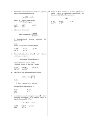 63. Determinar la formula dimensional de “A” en la siguiente
ecuación dimensionalmente correcta:
3
k.C.k.B.6A π−=
Siendo: B: Calor por unidad de masa
C: Aceleración angular
a) L3
T-2
b) L2
T-2
c) LT-3
d) L-3
T-2
e) L-2
T
64. Si la ecuación dimensional:
θ
θ
=θ−
cosy3
sen.x5
)wy(Senmv10 2
2
Es dimensionalmente correcta, determinar las
dimensiones de x.
Siendo:
m: masa, v: velocidad, w: velocidad angular
a) L4
M-2
b) L2
M c) L4
M-3
d) L-4
M2
e) L-3
M-2
65. Determinar las dimensiones de E, si 2
yxzE = sabiendo
asimismo que la expresión:
)z/ym(tg.y)t/mxlog(.v.d +θ=
es dimensionalmente correcta, siendo:
d: densidad, m: masa, v: velocidad, t: tiempo
a) L2
MT-3
b) L2
M-1
T-3
c) L2
M-1
T2
d) L-3
MT-1
e) L3
M2
T-2
66. Si la ecuación dada es dimensionalmente correcta.






=π
v
ax
logSxy)4( 2
Donde:
S: Área, a: aceleración, v: velocidad
Halle la ecuación dimensional de “y”.
a) L2
T-2
b) L2
T
c) LT2
d) LT
e) LT-1
67. Se muestra una ecuación homogénea en donde B y C son
magnitudes desconocidas, D es densidad. Hállese la
ecuación dimensional de “S” en:
θθθ
+= Sen.SDcostg
CBA
a) L3
M-1
b) LM3
c) L3
M3
d) LM e) L-1
M3
68. La Ley de Hooke establece que la fuerza aplicada a un
resorte elástico es directamente proporcional a su
deformación(x). Hállese K en la ecuación:
x.KF =
a) MT b) MT-1
c) MT-2
d) M-1
T e) M-2
T
 
