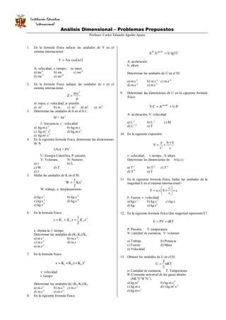 Análisis Dimensional – Problemas Propuestos
Profesor: Carlos Eduardo Aguilar Apaza
1. En la formula física indicar las unidades de Y en el
sistema internacional.
( )wtcosAwY =
A; velocidad, t: tiempo, m: masa
a) ms-1
b) ms c) ms-2
d) ms-3
e) ms-4
2. En la formula física indique las unidades de z en el
sistema internacional.
p
c.m
Z
2
=
m: masa, c: velocidad, p: presión
a) m2
b) m c) m-1
d) m3
e) m-2
3. Determinar las unidades de h en el S.I.:
hf = mc2
f : frecuencia, c : velocidad
a) kg.m.s-2
b) kg.m.s
c) kg.m-1
.s3
d) kg.m.s-1
e) kg.m2
.s-1
4. En la siguiente formula física, determinar las dimensiones
de A.
UNA = PV
U: Energía Calorífica, P: presión
V: Volumen, N: Numero
a) 1 b) L
c) M d) T
e) J
5. Hallar las unidades de K en el SI.
2
Kx
2
1
W =
W: trabajo, x: desplazamiento
a) kg.s-1
b) kg.s-2
c) kg.s-3
d) kg.s-4
e) kg.s-5
6. En la formula física:
2
321 .
2
1
. tKtKKx ++=
x: distancia, t: tiempo
Determinar las unidades de (K1.K2)/K3
a) m.s-1
b) m.s-4
c) m.s-2
d) m.s
e) m.s-3
7. En la formula física:
2
321 t.Kt.KKv ++=
v: velocidad
t: tiempo
Determinar las unidades de: (K1.K3)/K2
a) m.s-1
b) m.s-4
c) m.s-2
d) m.s-5
e) m.s-3
8. En la siguiente formula física:
oo
53tg.Uh.A 30sen21
=
A: aceleración
h: altura
Determinar las unidades de U en el SI.
a) m.s-2
b) m.s-1
c) m.s-4
d) m.s-5
e) m.s-3
9. Determinar las dimensiones de C en la siguiente formula
física:
P.UAC.V 60cos
+=
o
A: aceleración, V: velocidad
a) L-3
b) L-1
c) M
d) L-1/2
e) T
10. En la siguiente expresión:
c
hb
t
a
V 3
+
+=
v: velocidad, t: tiempo , h: altura
Determinar las dimensiones de b/(a.c)
a) T-1
b) T-2
c) T-3
d) T-4
e) T
11. En la siguiente formula física, hallar las unidades de la
magnitud b en el sistema internacional>
c
v
c
b.v.aF +





+=
F: Fuerza, v: velocidad
a) kg.s-1
b) kg.s-2
c) kg.s
d) kg e) kg.s2
12. En la siguiente formula física Que magnitud representa E?
nRTPVE +=
P: Presión, T: temperatura
N: cantidad de sustancia, V: volumen
a) Trabajo b) Potencia
c) Fuerza d) Masa
e) Velocidad
13. Obtener las unidades de U en el SI.
nRT
2
3
U =
n: Cantidad de sustancia, T: Temperatura
R: Constante universal de los gases ideales
(ML2
T-2
θ-1
N-1
)
a) kg.m2
b) kg.m.s-3
c) kg.m.s d) ) kg.m2
.s-2
e) kg.m.s-1
Institución Educativa
Internacional
 