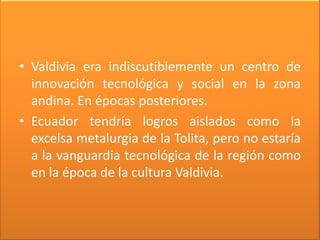 • Valdivia era indiscutiblemente un centro de
  innovación tecnológica y social en la zona
  andina. En épocas posteriores.
• Ecuador tendría logros aislados como la
  excelsa metalurgia de la Tolita, pero no estaría
  a la vanguardia tecnológica de la región como
  en la época de la cultura Valdivia.
 
