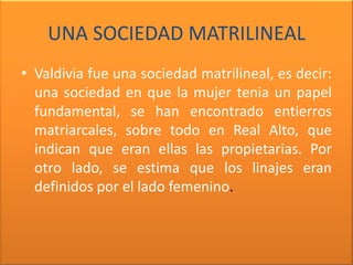 UNA SOCIEDAD MATRILINEAL
• Valdivia fue una sociedad matrilineal, es decir:
  una sociedad en que la mujer tenia un papel
  fundamental, se han encontrado entierros
  matriarcales, sobre todo en Real Alto, que
  indican que eran ellas las propietarias. Por
  otro lado, se estima que los linajes eran
  definidos por el lado femenino.
 