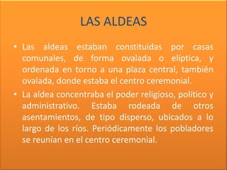 LAS ALDEAS
• Las aldeas estaban constituidas por casas
  comunales, de forma ovalada o elíptica, y
  ordenada en torno a una plaza central, también
  ovalada, donde estaba el centro ceremonial.
• La aldea concentraba el poder religioso, político y
  administrativo. Estaba rodeada de otros
  asentamientos, de tipo disperso, ubicados a lo
  largo de los ríos. Periódicamente los pobladores
  se reunían en el centro ceremonial.
 