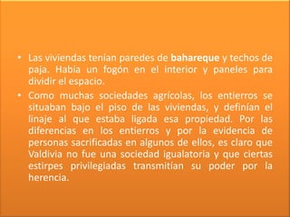 • Las viviendas tenían paredes de bahareque y techos de
  paja. Había un fogón en el interior y paneles para
  dividir el espacio.
• Como muchas sociedades agrícolas, los entierros se
  situaban bajo el piso de las viviendas, y definían el
  linaje al que estaba ligada esa propiedad. Por las
  diferencias en los entierros y por la evidencia de
  personas sacrificadas en algunos de ellos, es claro que
  Valdivia no fue una sociedad igualatoria y que ciertas
  estirpes privilegiadas transmitían su poder por la
  herencia.
 