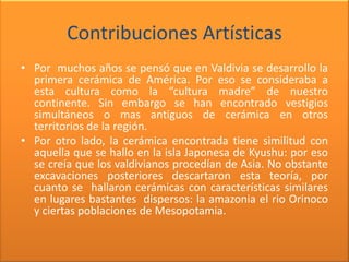 Contribuciones Artísticas
• Por muchos años se pensó que en Valdivia se desarrollo la
  primera cerámica de América. Por eso se consideraba a
  esta cultura como la “cultura madre” de nuestro
  continente. Sin embargo se han encontrado vestigios
  simultáneos o mas antiguos de cerámica en otros
  territorios de la región.
• Por otro lado, la cerámica encontrada tiene similitud con
  aquella que se hallo en la isla Japonesa de Kyushu: por eso
  se creía que los valdivianos procedían de Asia. No obstante
  excavaciones posteriores descartaron esta teoría, por
  cuanto se hallaron cerámicas con características similares
  en lugares bastantes dispersos: la amazonia el rio Orinoco
  y ciertas poblaciones de Mesopotamia.
 