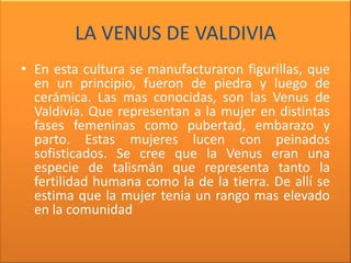LA VENUS DE VALDIVIA
• En esta cultura se manufacturaron figurillas, que
  en un principio, fueron de piedra y luego de
  cerámica. Las mas conocidas, son las Venus de
  Valdivia. Que representan a la mujer en distintas
  fases femeninas como pubertad, embarazo y
  parto. Estas mujeres lucen con peinados
  sofisticados. Se cree que la Venus eran una
  especie de talismán que representa tanto la
  fertilidad humana como la de la tierra. De allí se
  estima que la mujer tenia un rango mas elevado
  en la comunidad
 