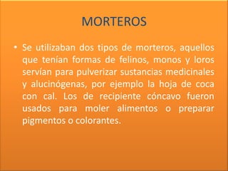 MORTEROS
• Se utilizaban dos tipos de morteros, aquellos
  que tenían formas de felinos, monos y loros
  servían para pulverizar sustancias medicinales
  y alucinógenas, por ejemplo la hoja de coca
  con cal. Los de recipiente cóncavo fueron
  usados para moler alimentos o preparar
  pigmentos o colorantes.
 