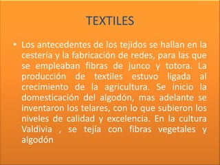 TEXTILES
• Los antecedentes de los tejidos se hallan en la
  cestería y la fabricación de redes, para las que
  se empleaban fibras de junco y totora. La
  producción de textiles estuvo ligada al
  crecimiento de la agricultura. Se inicio la
  domesticación del algodón, mas adelante se
  inventaron los telares, con lo que subieron los
  niveles de calidad y excelencia. En la cultura
  Valdivia , se tejía con fibras vegetales y
  algodón
 