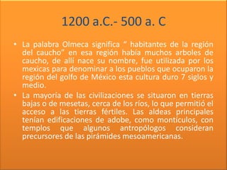 1200 a.C.- 500 a. C
• La palabra Olmeca significa “ habitantes de la región
  del caucho” en esa región había muchos arboles de
  caucho, de allí nace su nombre, fue utilizada por los
  mexicas para denominar a los pueblos que ocuparon la
  región del golfo de México esta cultura duro 7 siglos y
  medio.
• La mayoría de las civilizaciones se situaron en tierras
  bajas o de mesetas, cerca de los ríos, lo que permitió el
  acceso a las tierras fértiles. Las aldeas principales
  tenían edificaciones de adobe, como montículos, con
  templos que algunos antropólogos consideran
  precursores de las pirámides mesoamericanas.
 