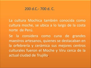 200 d.C.- 700 d. C.

La cultura Mochica también conocida como
cultura moche, se ubica a lo largo de la costa
norte de Perú.
Se la considera como cuna de grandes
maestros artesanos, quienes se destacaban en
la orfebrería y cerámica sus mejores centros
culturales fueron el Moche y Viru cerca de la
actual ciudad de Trujillo.
 
