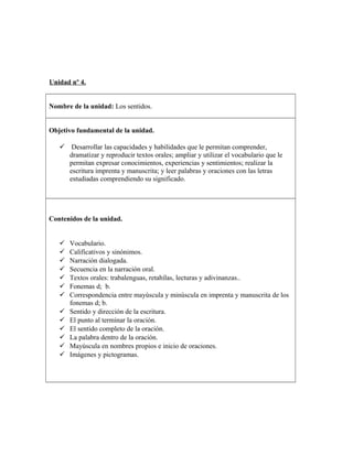 Unidad nº 4.
Nombre de la unidad: Los sentidos.
Objetivo fundamental de la unidad.
 Desarrollar las capacidades y habilidades que le permitan comprender,
dramatizar y reproducir textos orales; ampliar y utilizar el vocabulario que le
permitan expresar conocimientos, experiencias y sentimientos; realizar la
escritura imprenta y manuscrita; y leer palabras y oraciones con las letras
estudiadas comprendiendo su significado.
Contenidos de la unidad.
 Vocabulario.
 Calificativos y sinónimos.
 Narración dialogada.
 Secuencia en la narración oral.
 Textos orales: trabalenguas, retahílas, lecturas y adivinanzas..
 Fonemas d; b.
 Correspondencia entre mayúscula y minúscula en imprenta y manuscrita de los
fonemas d; b.
 Sentido y dirección de la escritura.
 El punto al terminar la oración.
 El sentido completo de la oración.
 La palabra dentro de la oración.
 Mayúscula en nombres propios e inicio de oraciones.
 Imágenes y pictogramas.
 