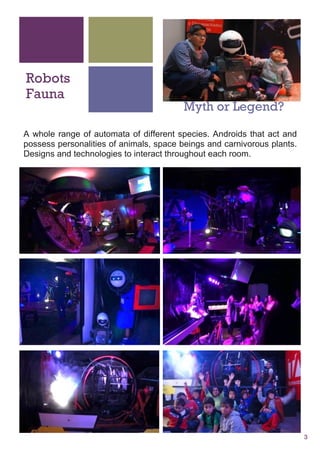 3
Robots
Fauna
Myth or Legend
A whole range of automata of different species. Androids that act and
possess personalities of animals, space beings and carnivorous plants.
Designs and technologies to interact throughout each room.
 