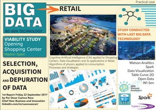 SELECTION,
ACQUISITION
AND DEPURATION
OF DATA
WI-SEN TECHNOLOGY
Cognitive Artificial Intelligence (CAI) applied to Shopping
Centers. Data Visualitation and its applications in Retail.
Algorithms of physics applied to consumption,
Processes and strategies.
Opening
Shopping Center
Madrid-Spain
RETAIL
1st Report Friday 22 September 2017
by Por Oscar Cuenca Roca
Chief New Business and Innovation
linkedin.com/in/cuencaoscar/
STUDY CONDUCTED
WITH LAST BIG DATA
TECHNOLOGY
Practical case
Watson Analitics
Spark
Data Visualization
Table Curve 2D
Open Data
Wi-Sen
VIABILITY STUDY
 
