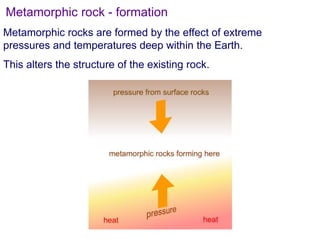 Metamorphic rocks are formed by the effect of extreme
pressures and temperatures deep within the Earth.
This alters the structure of the existing rock.
Metamorphic rock - formation
 