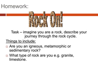 Homework:
Task – imagine you are a rock, describe your
journey through the rock cycle.
Things to include:
 Are you an igneous, metamorphic or
sedimentary rock?
 What type of rock are you e.g. granite,
limestone.
 