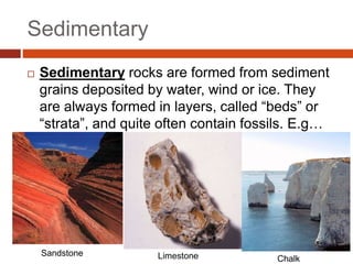 Sedimentary
 Sedimentary rocks are formed from sediment
grains deposited by water, wind or ice. They
are always formed in layers, called “beds” or
“strata”, and quite often contain fossils. E.g…
Sandstone Limestone Chalk
 
