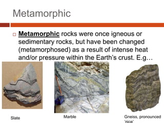 Metamorphic
 Metamorphic rocks were once igneous or
sedimentary rocks, but have been changed
(metamorphosed) as a result of intense heat
and/or pressure within the Earth’s crust. E.g…
Slate Marble Gneiss, pronounced
 