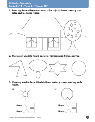[ Unidad 4: Libro de ejercitación personal Matemática 1° básico ] 17
Unidad 4: Geometría
Control Nº 1 - Tema 1: “Figuras 2D”
1. En el siguiente dibujo marca con color rojo las líneas curvas y con
color azul las líneas rectas.
2. Marca con una X la figura que está formada por 2 líneas curvas.
3. Cuenta y escribe la cantidad de líneas rectas y curvas que hay en la
figura.
a) b)
Líneas
Líneas
Líneas
Líneas
 