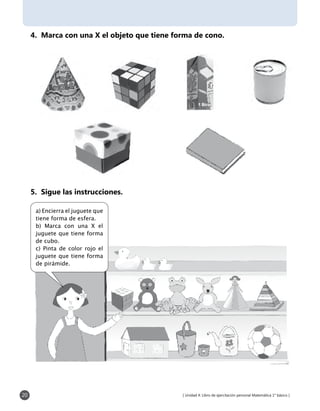 [ Unidad 4: Libro de ejercitación personal Matemática 1° básico ]20
4. Marca con una X el objeto que tiene forma de cono.
5. Sigue las instrucciones.
a) Encierra el juguete que
tiene forma de esfera.
b) Marca con una X el
juguete que tiene forma
de cubo.
c) Pinta de color rojo el
juguete que tiene forma
de pirámide.
 