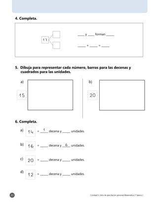 [ Unidad 5: Libro de ejercitación personal Matemática 1° básico ]22
4. Completa.
5. Dibuja para representar cada número, barras para las decenas y 	
cuadrados para las unidades.
6. Completa.
17
_____ y _____ forman ______
______ + ______ = ______
2015
20 = ______ decena y ______ unidades.
12 = ______ decena y ______ unidades.
14 = ______ decena y ______ unidades.1
16 = ______ decena y ______ unidades.6
a) b)
a)
b)
c)
d)
 