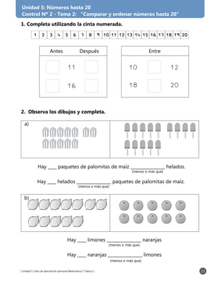 [ Unidad 5: Libro de ejercitación personal Matemática 1° básico ] 23
Unidad 5: Números hasta 20
Control Nº 2 - Tema 2: “Comparar y ordenar números hasta 20”
1. Completa utilizando la cinta numerada.
2. Observa los dibujos y completa.
Hay ____ paquetes de palomitas de maíz ________________ helados.
Hay ____ helados ________________ paquetes de palomitas de maíz.
(menos o más que)
(menos o más que)
Hay ____ limones ________________ naranjas
Hay ____ naranjas ________________ limones
(menos o más que)
(menos o más que)
1 2 3 4 5 6 7 8 9 10 11 12 13 14 15 16 17 18 19 20
11
16
	Antes	 Después	 Entre
10	12
18	20
a)
b)
 