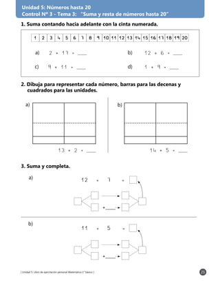 [ Unidad 5: Libro de ejercitación personal Matemática 1° básico ] 25
Unidad 5: Números hasta 20
Control Nº 3 - Tema 3: “Suma y resta de números hasta 20”
1. Suma contando hacia adelante con la cinta numerada.
2. Dibuja para representar cada número, barras para las decenas y
	 cuadrados para las unidades.
3. Suma y completa.
1 2 3 4 5 6 7 8 9 10 11 12 13 14 15 16 17 18 19 20
b)	a)	
c)	 d)	
2 + 17 = ___ 12 + 6 = ___
13 + 2 = ___ 14 + 5 = ___
9 + 11 = ___ 1 + 9 = ___
12	 +	 7	 =	
11	 +	 5	 =	
+___
+___
a) b)
a)
b)
 