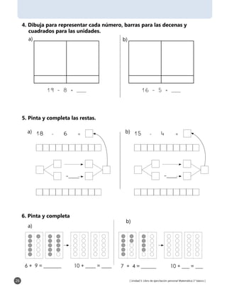 [ Unidad 5: Libro de ejercitación personal Matemática 1° básico ]26
4. Dibuja para representar cada número, barras para las decenas y
cuadrados para las unidades.
5. Pinta y completa las restas.
19 - 8 = ___ 16 - 5 = ___
6. Pinta y completa
6 + 9 = _______ 10 + ____ = ____ 7 + 4 = ______ 10 + ___ = ___
18	 -	 6	 =	
-___
a)	 15	 -	 4	 =	
-___
b)	
a)	 b)	
a)	
b)	
 